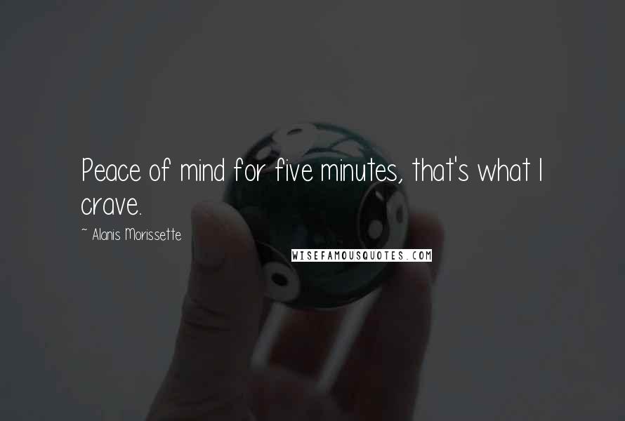 Alanis Morissette Quotes: Peace of mind for five minutes, that's what I crave.