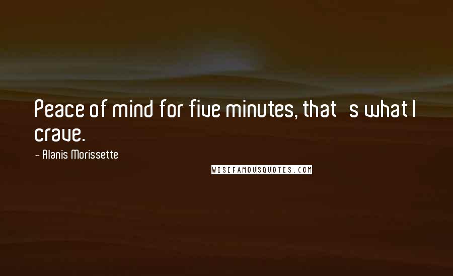 Alanis Morissette Quotes: Peace of mind for five minutes, that's what I crave.