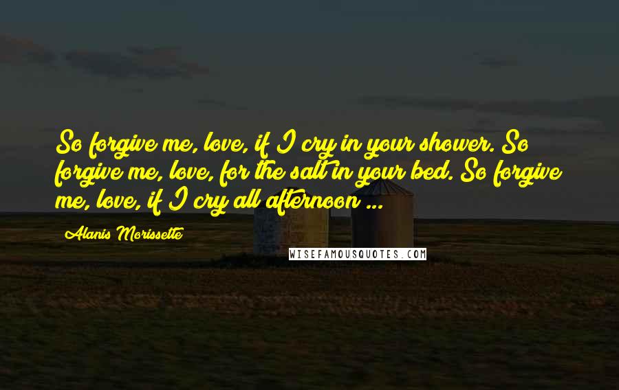 Alanis Morissette Quotes: So forgive me, love, if I cry in your shower. So forgive me, love, for the salt in your bed. So forgive me, love, if I cry all afternoon ...