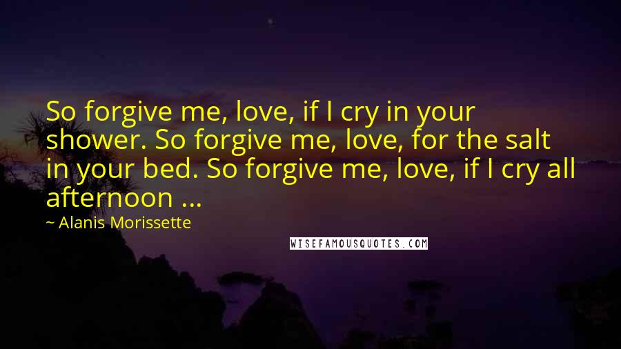 Alanis Morissette Quotes: So forgive me, love, if I cry in your shower. So forgive me, love, for the salt in your bed. So forgive me, love, if I cry all afternoon ...