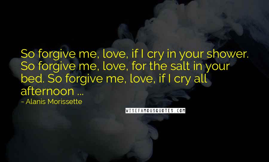 Alanis Morissette Quotes: So forgive me, love, if I cry in your shower. So forgive me, love, for the salt in your bed. So forgive me, love, if I cry all afternoon ...