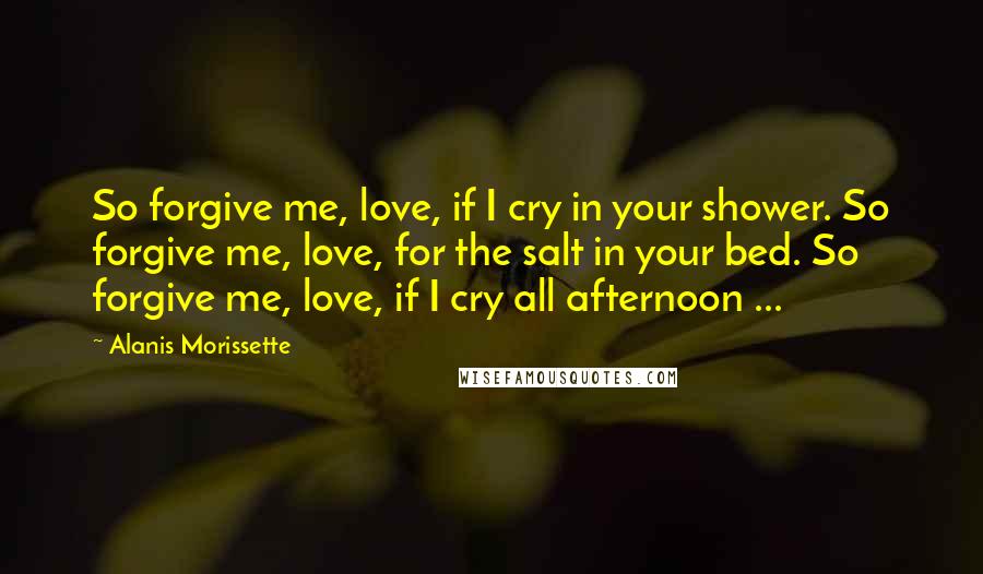 Alanis Morissette Quotes: So forgive me, love, if I cry in your shower. So forgive me, love, for the salt in your bed. So forgive me, love, if I cry all afternoon ...