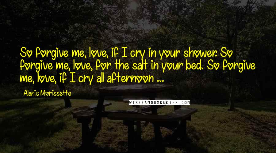 Alanis Morissette Quotes: So forgive me, love, if I cry in your shower. So forgive me, love, for the salt in your bed. So forgive me, love, if I cry all afternoon ...