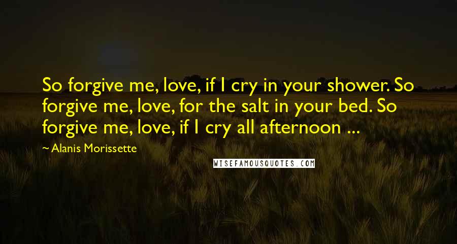 Alanis Morissette Quotes: So forgive me, love, if I cry in your shower. So forgive me, love, for the salt in your bed. So forgive me, love, if I cry all afternoon ...