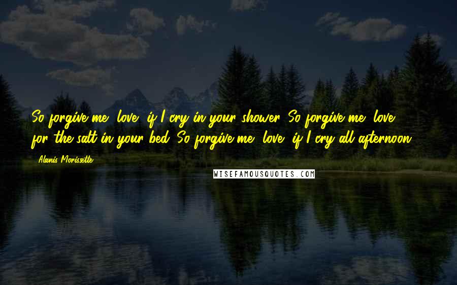 Alanis Morissette Quotes: So forgive me, love, if I cry in your shower. So forgive me, love, for the salt in your bed. So forgive me, love, if I cry all afternoon ...
