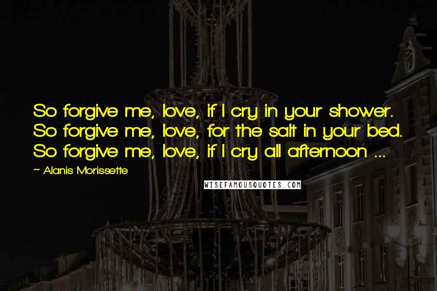 Alanis Morissette Quotes: So forgive me, love, if I cry in your shower. So forgive me, love, for the salt in your bed. So forgive me, love, if I cry all afternoon ...