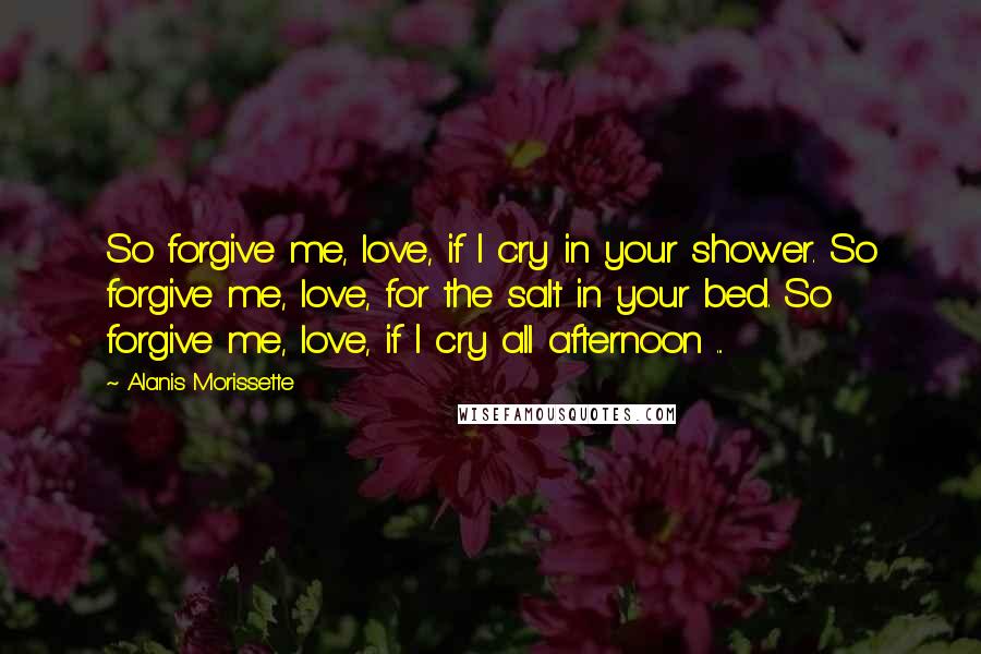 Alanis Morissette Quotes: So forgive me, love, if I cry in your shower. So forgive me, love, for the salt in your bed. So forgive me, love, if I cry all afternoon ...