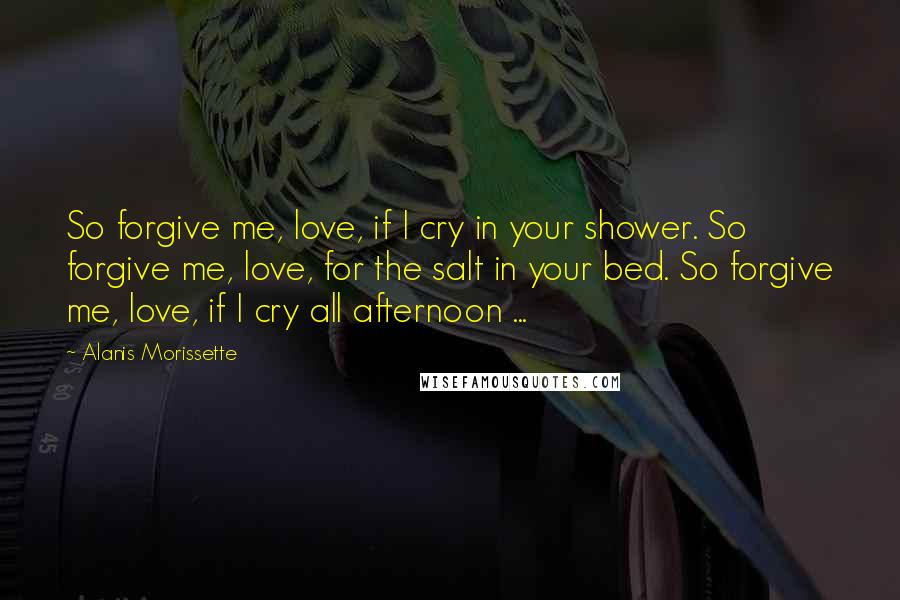 Alanis Morissette Quotes: So forgive me, love, if I cry in your shower. So forgive me, love, for the salt in your bed. So forgive me, love, if I cry all afternoon ...