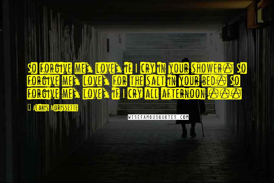 Alanis Morissette Quotes: So forgive me, love, if I cry in your shower. So forgive me, love, for the salt in your bed. So forgive me, love, if I cry all afternoon ...