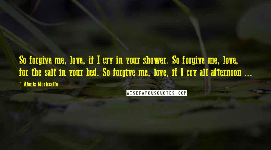 Alanis Morissette Quotes: So forgive me, love, if I cry in your shower. So forgive me, love, for the salt in your bed. So forgive me, love, if I cry all afternoon ...