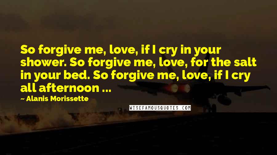 Alanis Morissette Quotes: So forgive me, love, if I cry in your shower. So forgive me, love, for the salt in your bed. So forgive me, love, if I cry all afternoon ...
