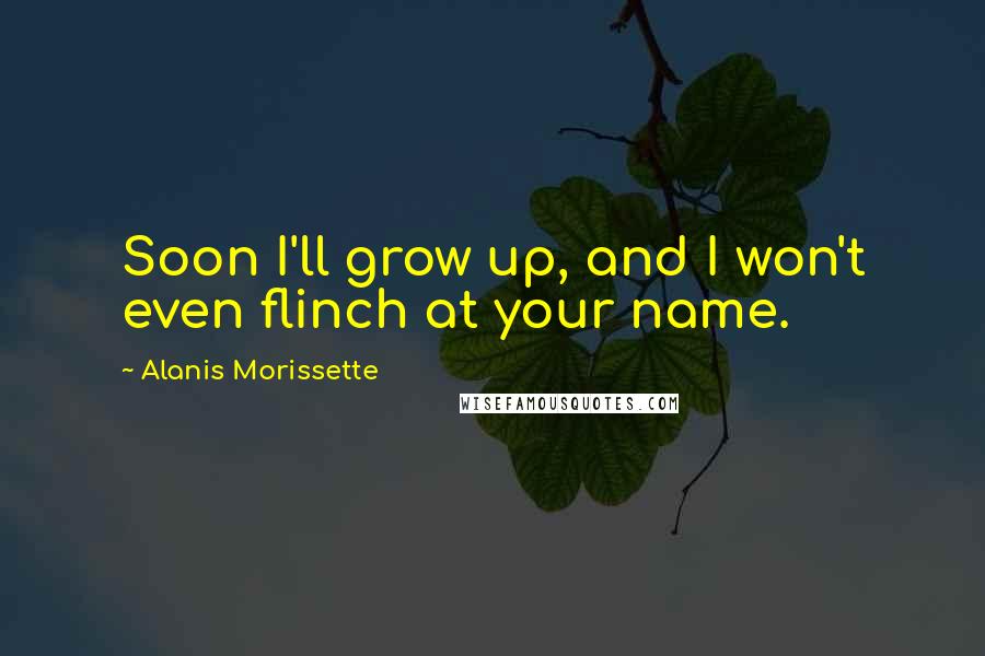 Alanis Morissette Quotes: Soon I'll grow up, and I won't even flinch at your name.