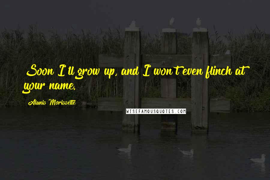 Alanis Morissette Quotes: Soon I'll grow up, and I won't even flinch at your name.