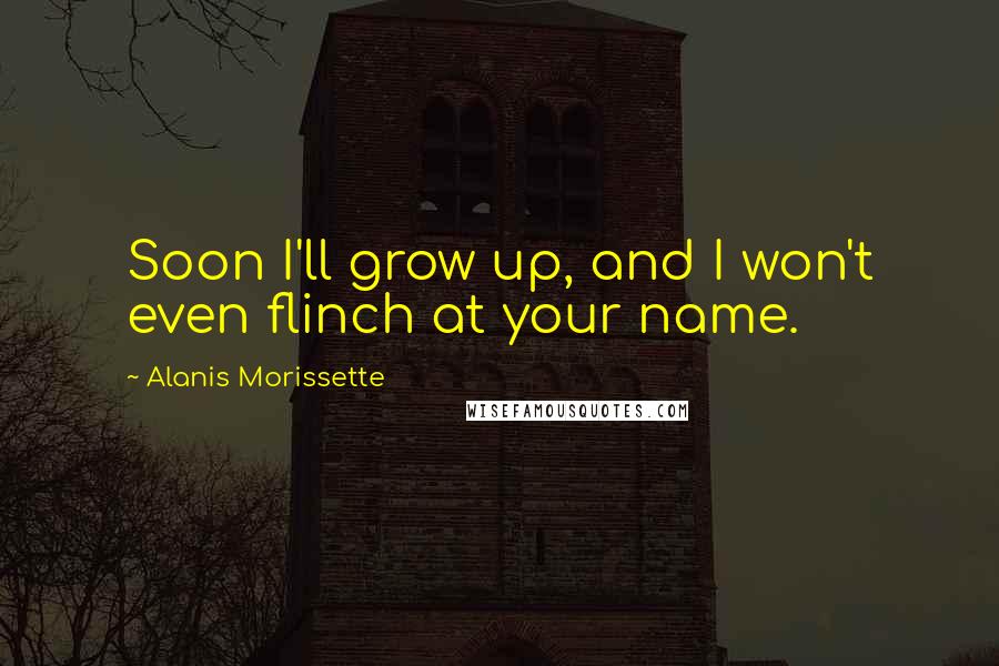 Alanis Morissette Quotes: Soon I'll grow up, and I won't even flinch at your name.