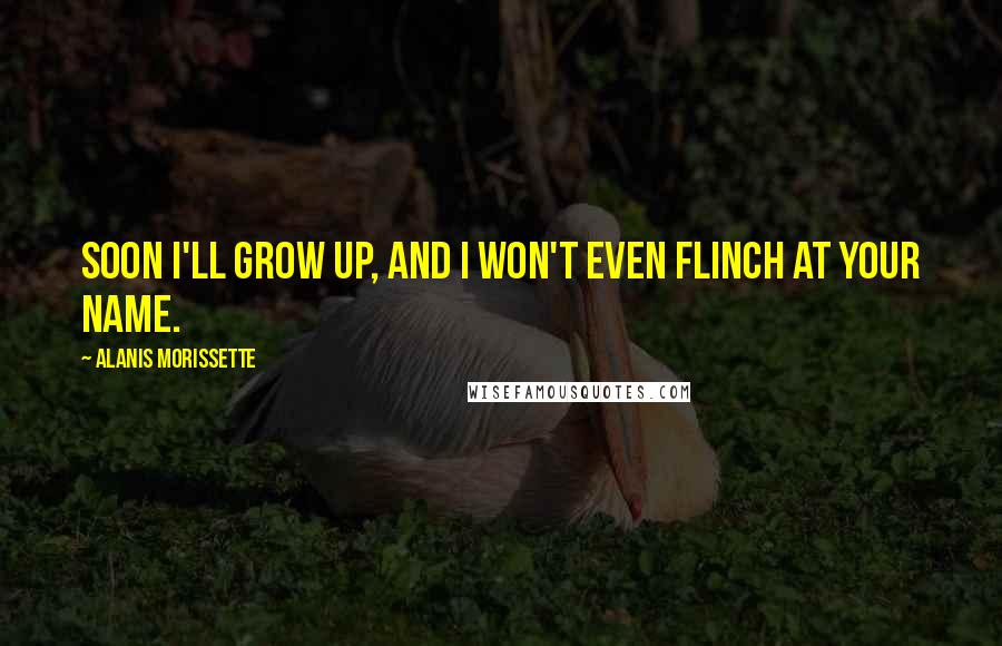 Alanis Morissette Quotes: Soon I'll grow up, and I won't even flinch at your name.