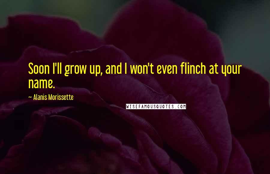 Alanis Morissette Quotes: Soon I'll grow up, and I won't even flinch at your name.