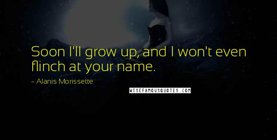 Alanis Morissette Quotes: Soon I'll grow up, and I won't even flinch at your name.