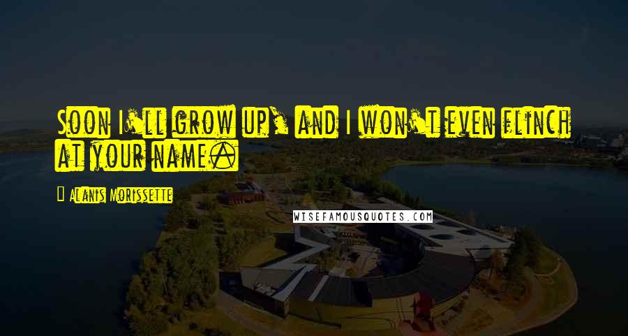 Alanis Morissette Quotes: Soon I'll grow up, and I won't even flinch at your name.