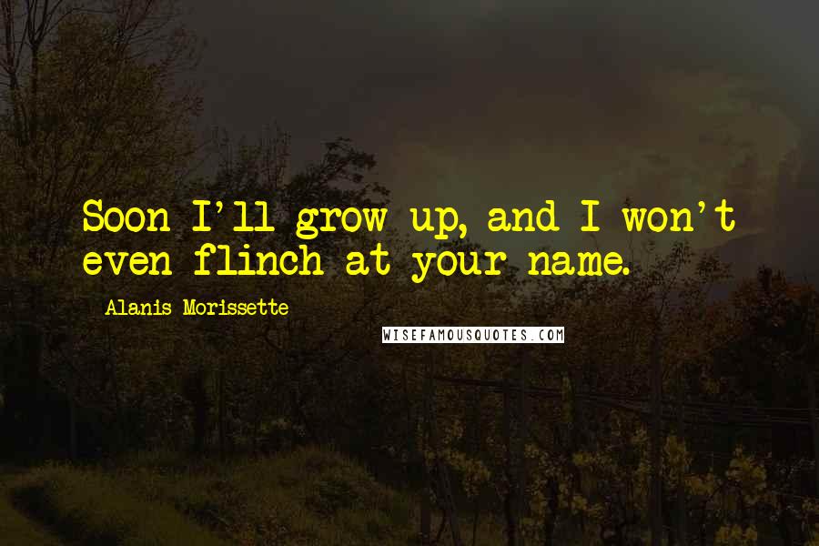 Alanis Morissette Quotes: Soon I'll grow up, and I won't even flinch at your name.