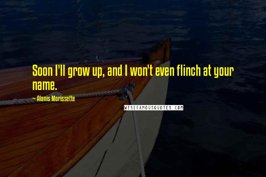 Alanis Morissette Quotes: Soon I'll grow up, and I won't even flinch at your name.