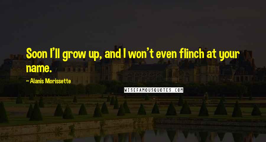 Alanis Morissette Quotes: Soon I'll grow up, and I won't even flinch at your name.