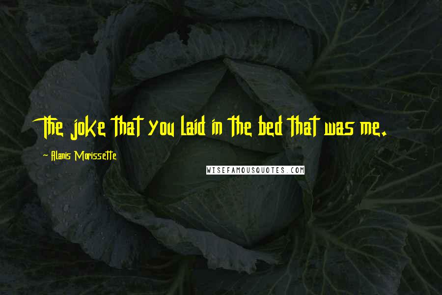 Alanis Morissette Quotes: The joke that you laid in the bed that was me.