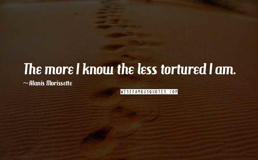 Alanis Morissette Quotes: The more I know the less tortured I am.