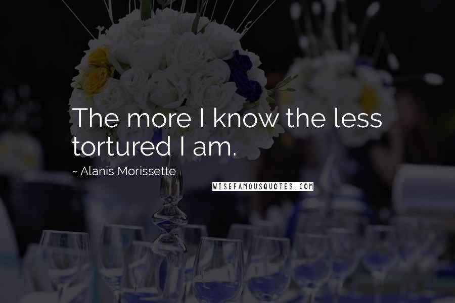 Alanis Morissette Quotes: The more I know the less tortured I am.