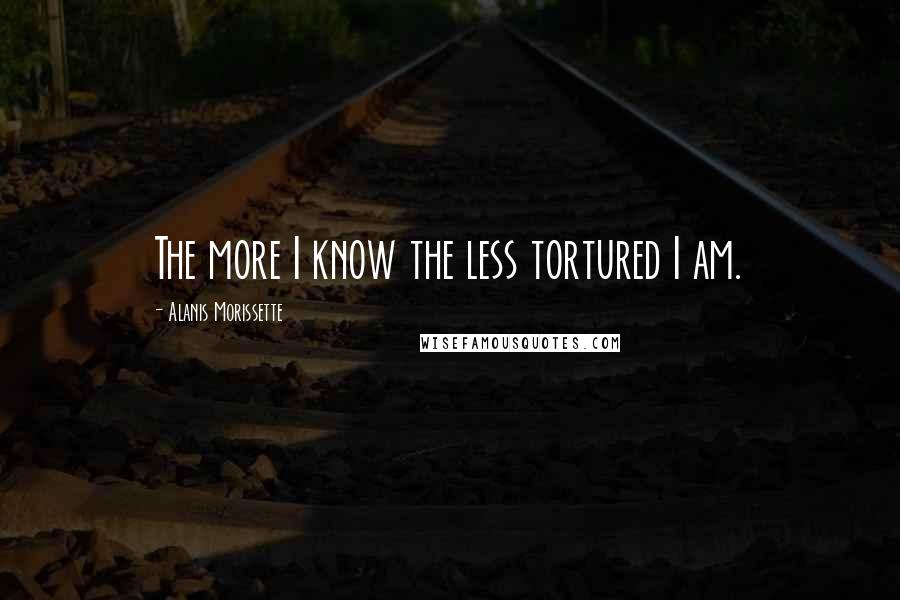 Alanis Morissette Quotes: The more I know the less tortured I am.