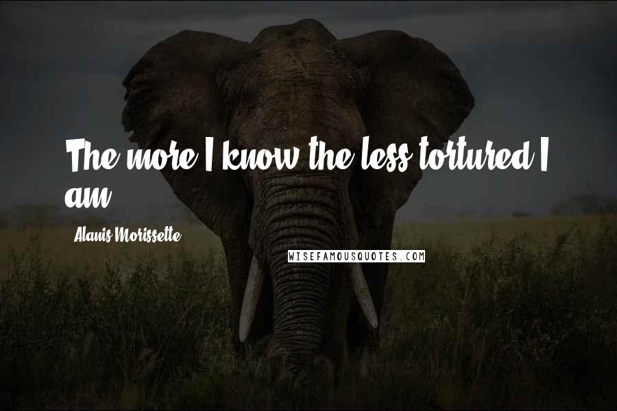 Alanis Morissette Quotes: The more I know the less tortured I am.