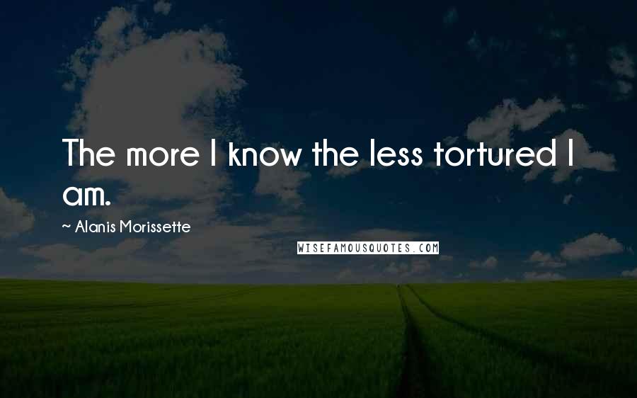 Alanis Morissette Quotes: The more I know the less tortured I am.