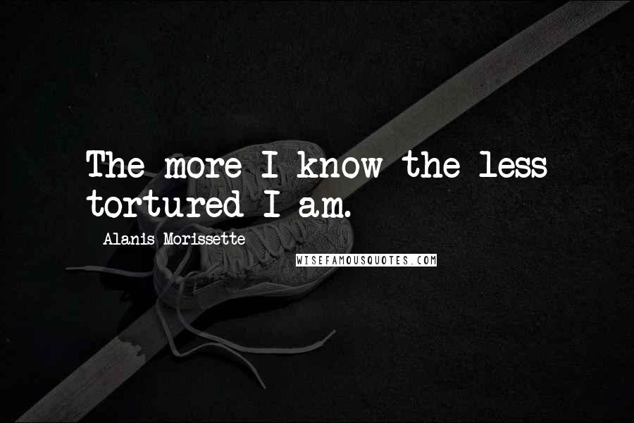 Alanis Morissette Quotes: The more I know the less tortured I am.