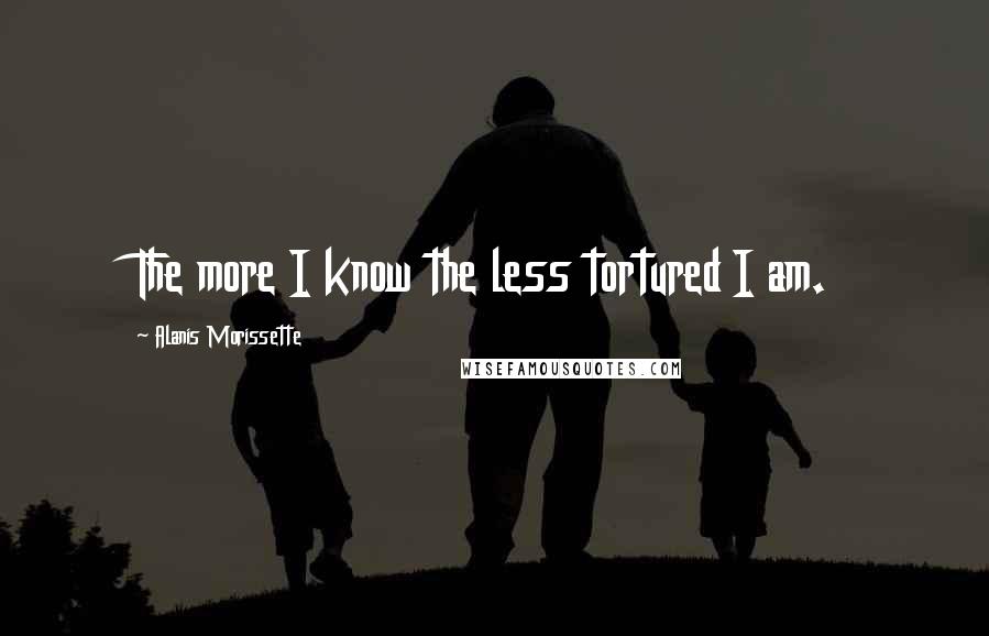 Alanis Morissette Quotes: The more I know the less tortured I am.