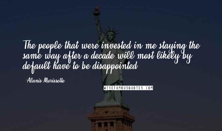 Alanis Morissette Quotes: The people that were invested in me staying the same way after a decade will most likely by default have to be disappointed.