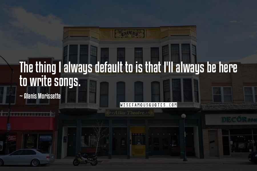 Alanis Morissette Quotes: The thing I always default to is that I'll always be here to write songs.