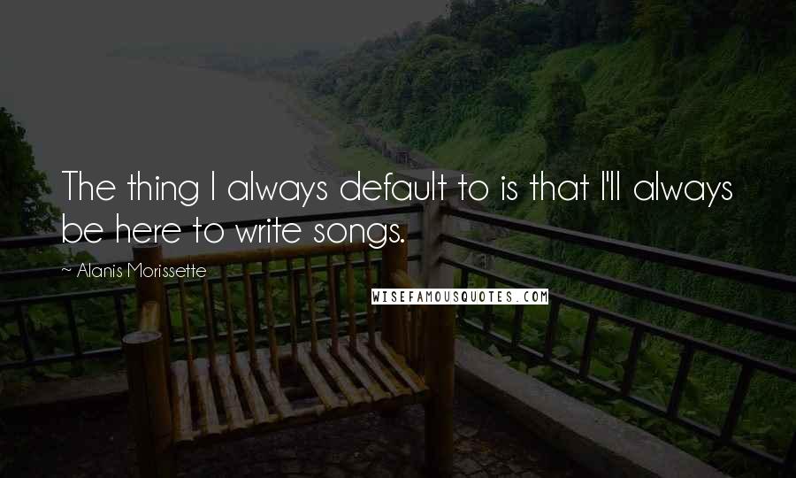 Alanis Morissette Quotes: The thing I always default to is that I'll always be here to write songs.