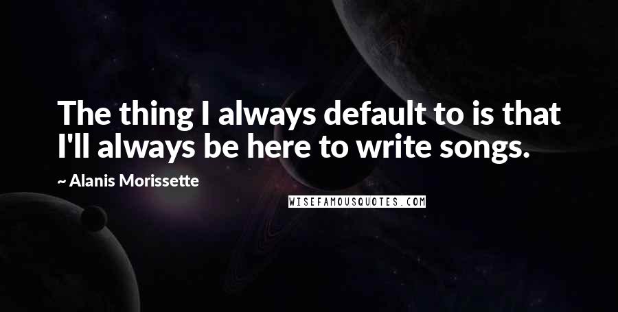 Alanis Morissette Quotes: The thing I always default to is that I'll always be here to write songs.