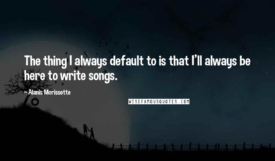 Alanis Morissette Quotes: The thing I always default to is that I'll always be here to write songs.