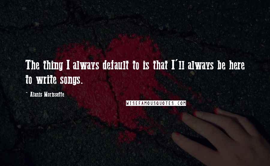 Alanis Morissette Quotes: The thing I always default to is that I'll always be here to write songs.