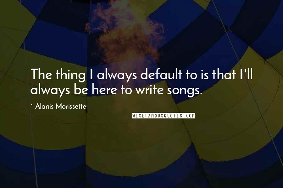 Alanis Morissette Quotes: The thing I always default to is that I'll always be here to write songs.