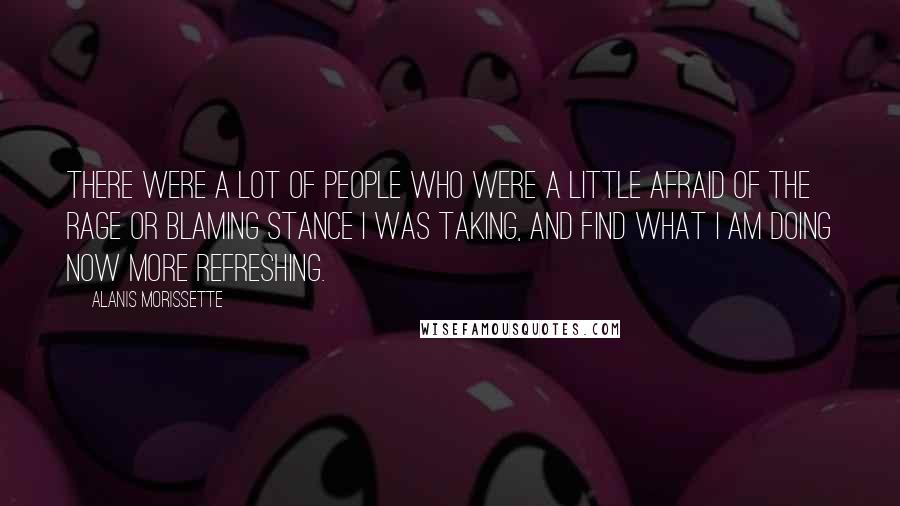 Alanis Morissette Quotes: There were a lot of people who were a little afraid of the rage or blaming stance I was taking, and find what I am doing now more refreshing.