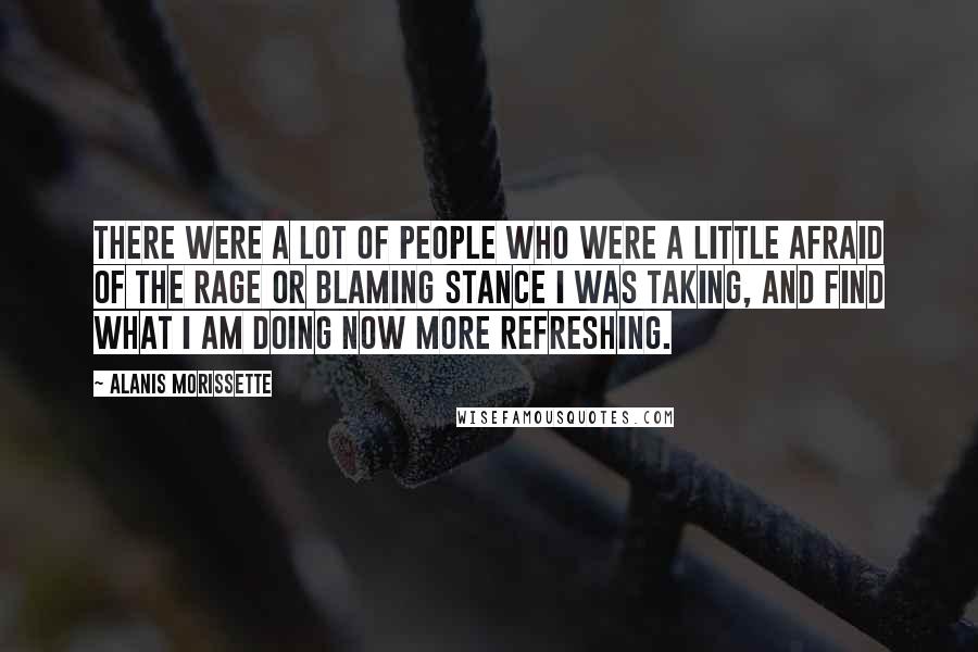 Alanis Morissette Quotes: There were a lot of people who were a little afraid of the rage or blaming stance I was taking, and find what I am doing now more refreshing.