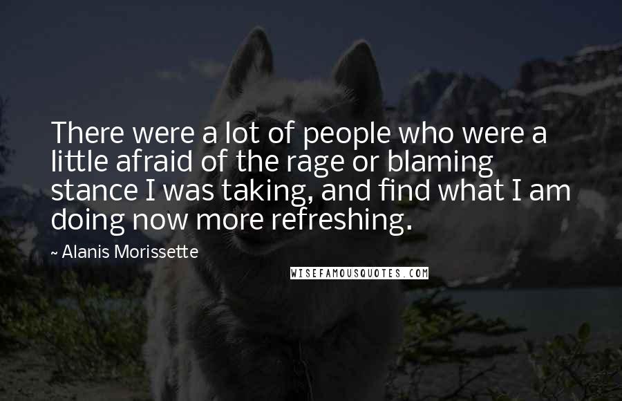 Alanis Morissette Quotes: There were a lot of people who were a little afraid of the rage or blaming stance I was taking, and find what I am doing now more refreshing.