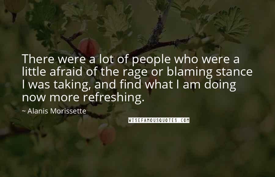 Alanis Morissette Quotes: There were a lot of people who were a little afraid of the rage or blaming stance I was taking, and find what I am doing now more refreshing.