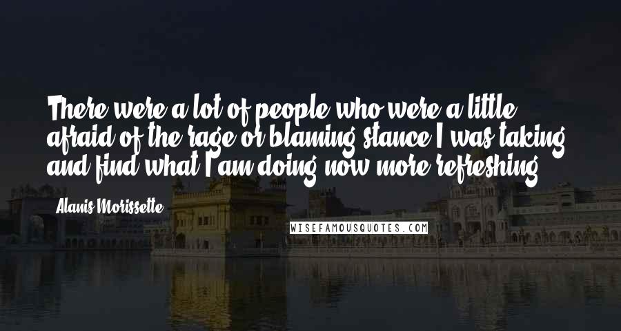 Alanis Morissette Quotes: There were a lot of people who were a little afraid of the rage or blaming stance I was taking, and find what I am doing now more refreshing.