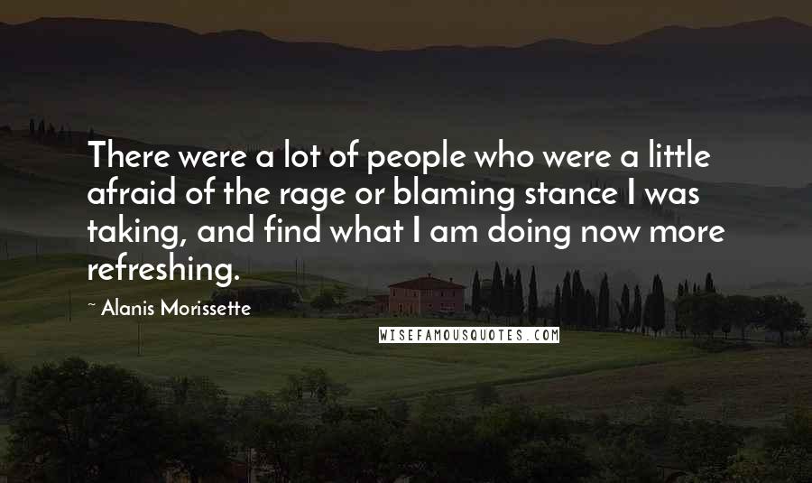 Alanis Morissette Quotes: There were a lot of people who were a little afraid of the rage or blaming stance I was taking, and find what I am doing now more refreshing.