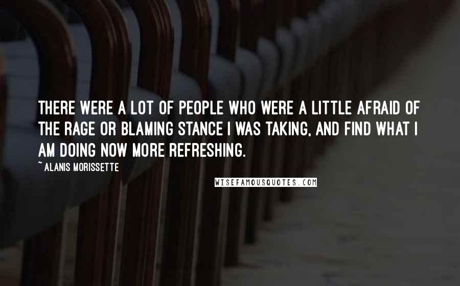 Alanis Morissette Quotes: There were a lot of people who were a little afraid of the rage or blaming stance I was taking, and find what I am doing now more refreshing.