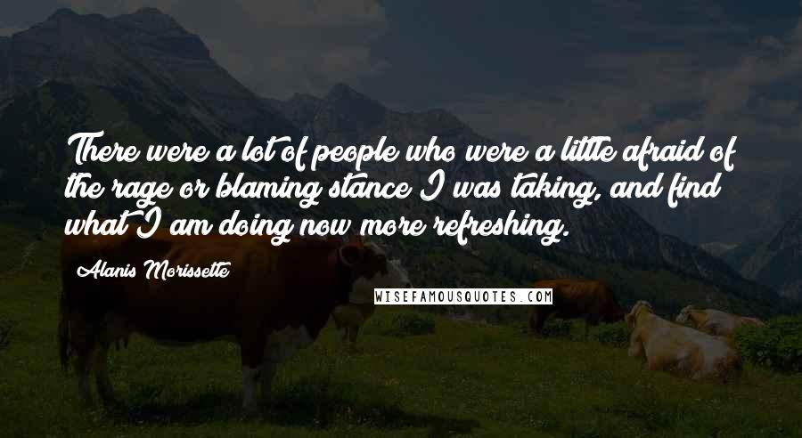 Alanis Morissette Quotes: There were a lot of people who were a little afraid of the rage or blaming stance I was taking, and find what I am doing now more refreshing.