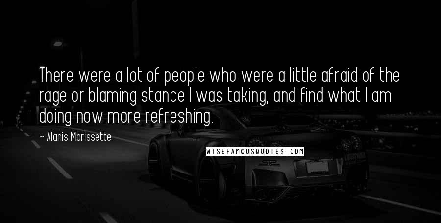 Alanis Morissette Quotes: There were a lot of people who were a little afraid of the rage or blaming stance I was taking, and find what I am doing now more refreshing.