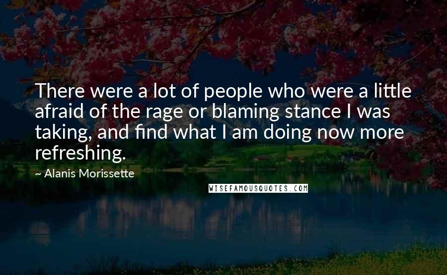 Alanis Morissette Quotes: There were a lot of people who were a little afraid of the rage or blaming stance I was taking, and find what I am doing now more refreshing.